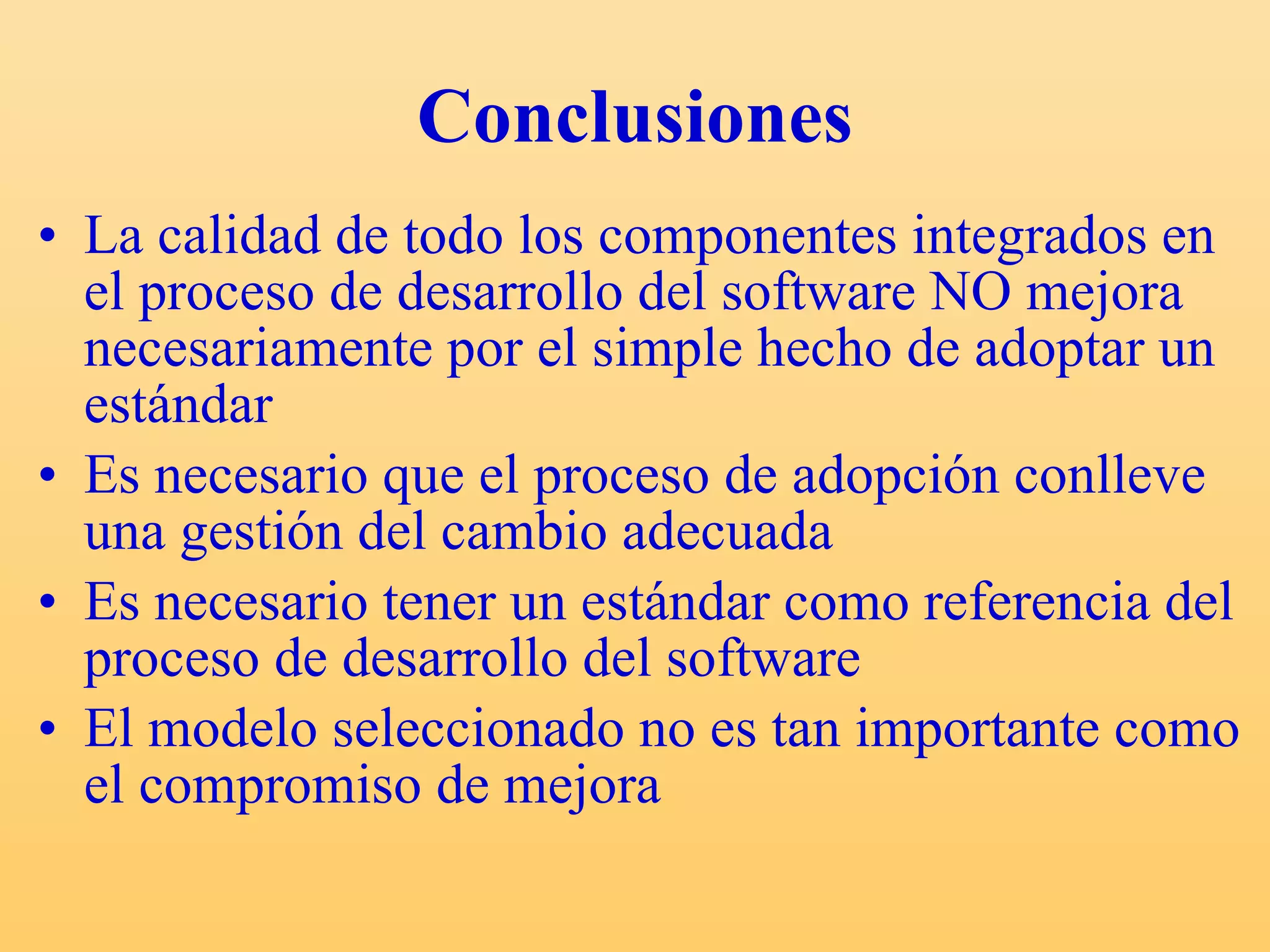 Conclusiones La calidad de todo los componentes integrados en el proceso de desarrollo del software NO mejora necesariamente por el simple hecho de adoptar un estándar Es necesario que el proceso de adopción conlleve  una gestión del cambio adecuada  Es necesario tener un estándar como referencia del proceso de desarrollo del software El modelo seleccionado no es tan importante como el compromiso de mejora 
