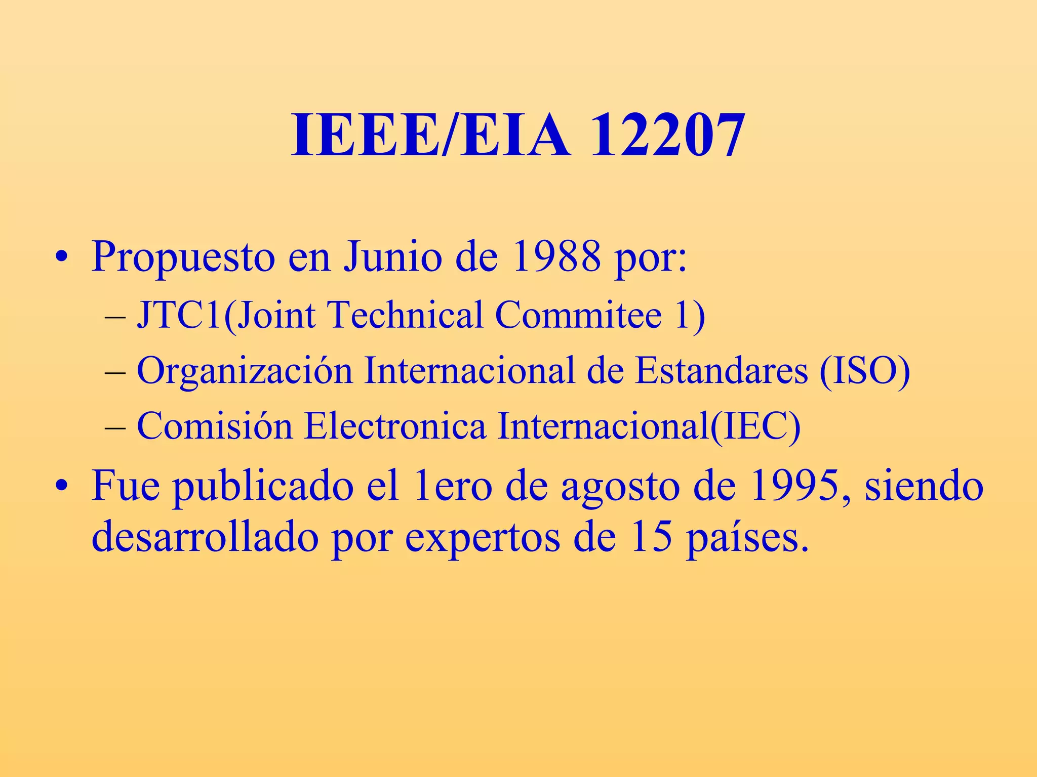 IEEE/EIA 12207 Propuesto en Junio de 1988 por: JTC1(Joint Technical Commitee 1) Organización Internacional de Estandares (ISO) Comisión Electronica Internacional(IEC) Fue publicado el 1ero de agosto de 1995, siendo desarrollado por expertos de 15 países. 