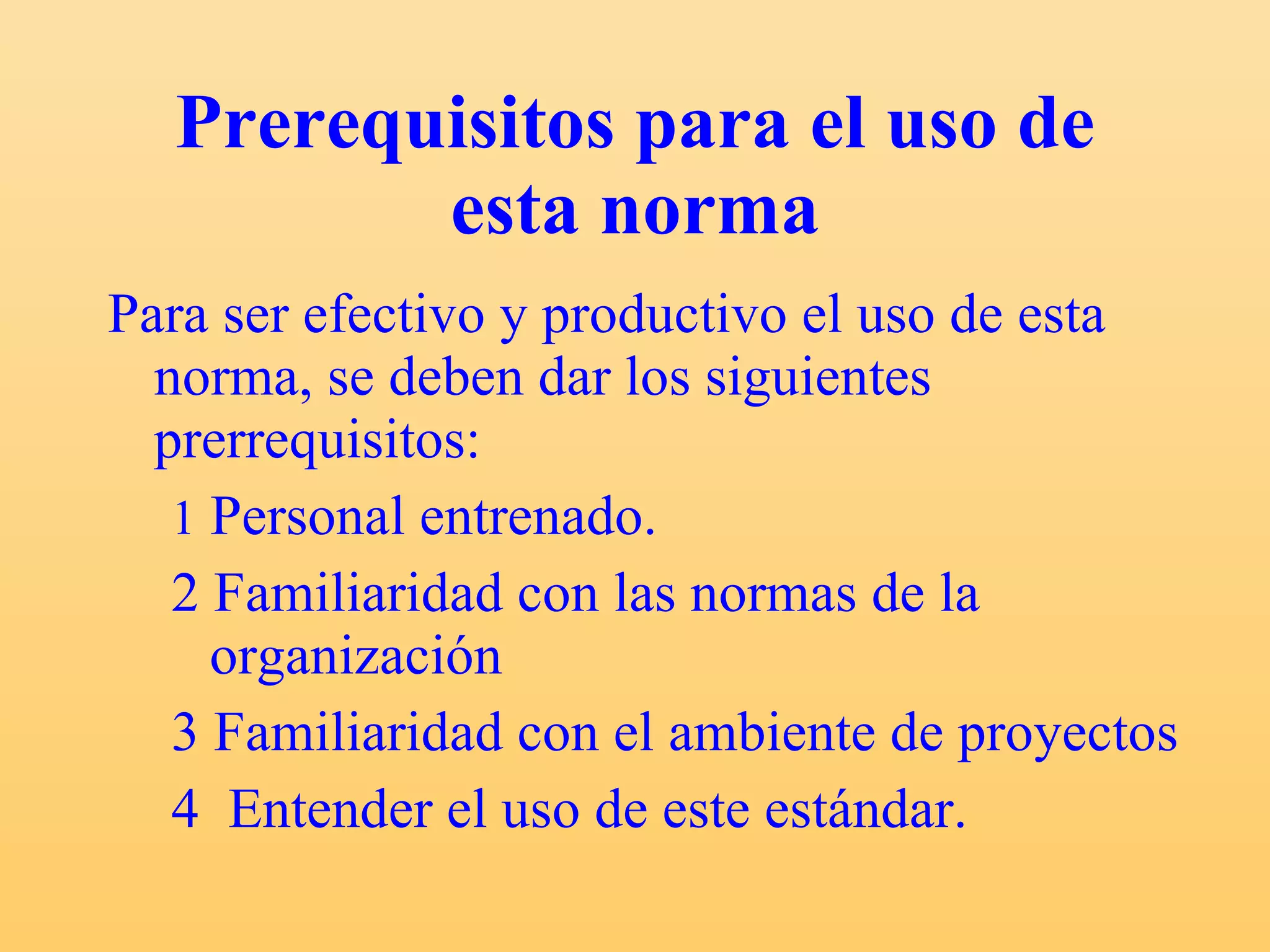 Prerequisitos para el uso de esta norma Para ser efectivo y productivo el uso de esta norma, se deben dar los siguientes prerrequisitos: 1  Personal entrenado. 2 Familiaridad con las normas de la  organización 3 Familiaridad con el ambiente de proyectos 4  Entender el uso de este estándar. 