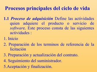 Procesos principales del ciclo de vida   1.1  Proceso de adquisición   Define las actividades quien adquiere el producto o servicio de  softwar e.  Este proceso consta de las siguientes actividades : 1. Inicio 2. Preparación de los terminos de referencia de la licitación 3. Preparación y actualización del contrato. 4. Seguimiento del suministrador.  5.Aceptación y finalización. 