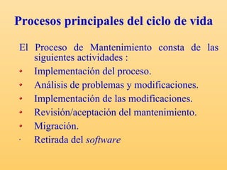 Procesos principales del ciclo de vida  El Proceso de Mantenimiento consta de las siguientes actividades : Implementación del proceso. Análisis de problemas y modificaciones. Implementación de las modificaciones. Revisión/aceptación del mantenimiento. Migración. Retirada del  software   