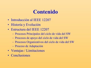 Contenido Introducción al IEEE 12207 Historia y Evolución Estructura del IEEE 12207 Procesos Principales del ciclo de vida del SW Procesos de apoyo del ciclo de vida del SW Procesos Organizativos del ciclo de vida del SW Proceso de Adaptación Ventajas / Limitaciones Conclusiones 