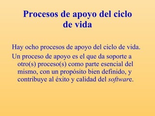 Procesos de apoyo del ciclo de vida Hay ocho procesos de apoyo del ciclo de vida. Un proceso de apoyo es el que da soporte a otro(s) proceso(s) como parte esencial del mismo, con un propósito bien definido, y contribuye al éxito y calidad del  softwar e.  