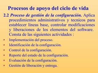 Procesos de apoyo del ciclo de vida 2.2  Proceso de gestión de la configuración.  Aplica procedimientos administrativos y tecnicos para establecer lineas base, controlar modificaciones y liberaciones de los elementos del software. Consta de las siguientes actividades : Implementación del proceso. Identificación de la configuración. Control de la configuración. Reporte del estado de la configuración. Evaluación de la configuración. Gestión de liberación y entrega. 