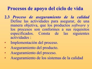 Procesos de apoyo del ciclo de vida 2.3  Proceso de aseguramiento de la calidad   Define las actividades para asegurar, de una manera objetiva, que los productos  software  y los procesos son conformes a sus requisitos especificados. C onsta de las siguientes actividades : Implementación del proceso. Aseguramiento del producto. Aseguramiento del proceso. Aseguramiento de los sistemas de la calidad  