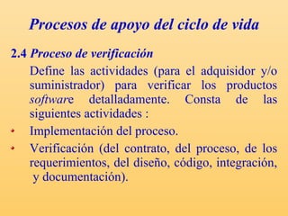 Procesos de apoyo del ciclo de vida 2.4  Proceso de verificación Define las actividades (para el adquisidor y/o suministrador) para verificar los productos  softwar e detalladamente. C onsta de las siguientes actividades : Implementación del proceso. Verificación (del contrato, del proceso, de los requerimientos, del diseño, código, integración,  y documentación). 