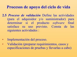 Procesos de apoyo del ciclo de vida 2.5  Proceso de validación   Define las actividades (para el adquisidor y/o suministrador) para determinar si el producto  software  final satisface su uso previsto.  Consta de las siguientes actividades : Implementación del proceso. Validación (preparar requirimientos, casos y especificaciones de pruebas y llevarlas a cabo) 