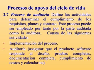 Procesos de apoyo del ciclo de vida 2.7  Proceso de auditoría   Define las actividades para determinar el cumplimiento de los requisitos, planes y contrato. Este proceso puede ser empleado por tanto por la parte auditada como la auditora.  Consta  de las siguientes actividades  Implementación del proceso. Auditoría (asegurar que el producto software responde al diseño, pruebas completas, documentacion completa, cumplimiento de costos y calendarios) 