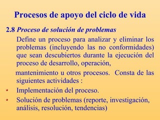 Procesos de apoyo del ciclo de vida 2.8  Proceso de solución de problemas Define un proceso para analizar y eliminar los problemas (incluyendo las no conformidades) que sean descubiertos durante la ejecución del proceso de desarrollo, operación, mantenimiento u otros procesos.  C onsta de las siguientes actividades : Implementación del proceso. Solución de problemas (reporte, investigación, análisis, resolución, tendencias) 