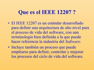 Que es el IEEE 12207 ? El IEEE 12207 es un estándar desarrollado para definir una arquitectura de alto nivel para el proceso de vida del software,  con una terminología bien definida a la que puede hacer referencia la industria del  Software. Incluye también un proceso que puede emplearse para definir, controlar y mejorar los procesos del ciclo de vida del software . 