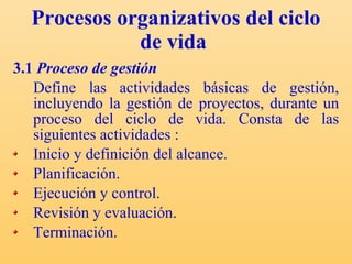 Procesos organizativos del ciclo de vida   3.1  Proceso de gestión Define las actividades básicas de gestión, incluyendo la gestión de proyectos, durante un proceso del ciclo de vida.  Consta de las siguientes actividades : Inicio y definición del alcance. Planificación. Ejecución y control. Revisión y evaluación. Terminación. 