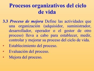 Procesos organizativos del ciclo de vida   3.3  Proceso de mejora  Define las actividades que una organización (adquisidor, suministrador, desarrollador, operador o el gestor de otro proceso) lleva a cabo para establecer, medir, controlar y mejorar su proceso del ciclo de vida. Establecimiento del proceso. Evaluación del proceso. Mejora del proceso. 