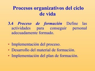 Procesos organizativos del ciclo de vida   3.4  Proceso de formación   Define las actividades para conseguir personal adecuadamente formado. Implementación del proceso. Desarrollo del material de formación. Implementación del plan de formación. 