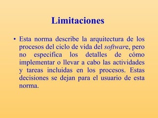 Limitaciones   Esta norma describe la arquitectura de los procesos del ciclo de vida del  softwar e, pero no especifica los detalles de cómo implementar o llevar a cabo las actividades y tareas incluidas en los procesos. Estas decisiones se dejan para el usuario de esta norma. 