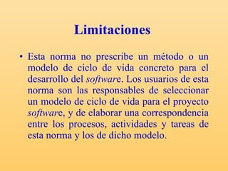 Limitaciones   Esta norma no prescribe un método o un modelo de ciclo de vida concreto para el desarrollo del  softwar e. Los usuarios de esta norma son las responsables de seleccionar un modelo de ciclo de vida para el proyecto  softwar e, y de elaborar una correspondencia entre los procesos, actividades y tareas de esta norma y los de dicho modelo.  