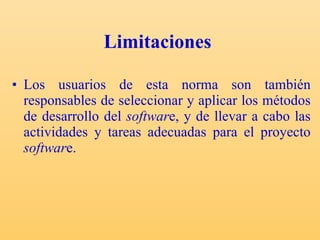 Limitaciones   Los usuarios de esta norma son también responsables de seleccionar y aplicar los métodos de desarrollo del  softwar e, y de llevar a cabo las actividades y tareas adecuadas para el proyecto  softwar e. 