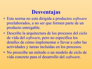 Desventajas Esta norma no está dirigida a productos  software  preelaborados, a no ser que formen parte de un producto entregable. Describe la arquitectura de los procesos del ciclo de vida del  softwar e, pero no especifica los detalles de cómo implementar o llevar a cabo las actividades y tareas incluidas en los procesos. No prescribe un método o un modelo de ciclo de vida concreto para el desarrollo del  softwar e. 