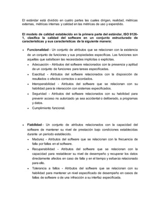 El estándar está dividido en cuatro partes las cuales dirigen, realidad, métricas 
externas, métricas internas y calidad en las métricas de uso y expendido. 
El modelo de calidad establecido en la primera parte del estándar, ISO 9126- 
1, clasifica la calidad del software en un conjunto estructurado de 
características y sus características de la siguiente manera: 
 Funcionalidad - Un conjunto de atributos que se relacionan con la existencia 
de un conjunto de funciones y sus propiedades específicas. Las funciones son 
aquellas que satisfacen las necesidades implícitas o explícitas. 
 Adecuación - Atributos del software relacionados con la presencia y aptitud 
de un conjunto de funciones para tareas especificadas. 
 Exactitud - Atributos del software relacionados con la disposición de 
resultados o efectos correctos o acordados. 
 Interoperabilidad - Atributos del software que se relacionan con su 
habilidad para la interacción con sistemas especificados. 
 Seguridad - Atributos del software relacionados con su habilidad para 
prevenir acceso no autorizado ya sea accidental o deliberado, a programas 
y datos. 
 Cumplimiento funcional. 
 Fiabilidad - Un conjunto de atributos relacionados con la capacidad del 
software de mantener su nivel de prestación bajo condiciones establecidas 
durante un período establecido. 
 Madurez - Atributos del software que se relacionan con la frecuencia de 
falla por fallas en el software. 
 Recuperabilidad - Atributos del software que se relacionan con la 
capacidad para restablecer su nivel de desempeño y recuperar los datos 
directamente afectos en caso de falla y en el tiempo y esfuerzo relacionado 
para ello. 
 Tolerancia a fallos - Atributos del software que se relacionan con su 
habilidad para mantener un nivel especificado de desempeño en casos de 
fallas de software o de una infracción a su interfaz especificada. 
 