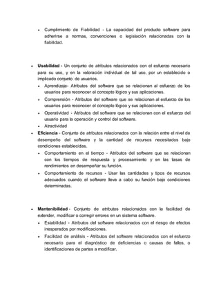  Cumplimiento de Fiabilidad - La capacidad del producto software para 
adherirse a normas, convenciones o legislación relacionadas con la 
fiabilidad. 
 Usabilidad - Un conjunto de atributos relacionados con el esfuerzo necesario 
para su uso, y en la valoración individual de tal uso, por un establecido o 
implicado conjunto de usuarios. 
 Aprendizaje- Atributos del software que se relacionan al esfuerzo de los 
usuarios para reconocer el concepto lógico y sus aplicaciones. 
 Comprensión - Atributos del software que se relacionan al esfuerzo de los 
usuarios para reconocer el concepto lógico y sus aplicaciones. 
 Operatividad - Atributos del software que se relacionan con el esfuerzo del 
usuario para la operación y control del software. 
 Atractividad 
 Eficiencia - Conjunto de atributos relacionados con la relación entre el nivel de 
desempeño del software y la cantidad de recursos necesitados bajo 
condiciones establecidas. 
 Comportamiento en el tiempo - Atributos del software que se relacionan 
con los tiempos de respuesta y procesamiento y en las tasas de 
rendimientos en desempeñar su función. 
 Comportamiento de recursos - Usar las cantidades y tipos de recursos 
adecuados cuando el software lleva a cabo su función bajo condiciones 
determinadas. 
 Mantenibilidad - Conjunto de atributos relacionados con la facilidad de 
extender, modificar o corregir errores en un sistema software. 
 Estabilidad - Atributos del software relacionados con el riesgo de efectos 
inesperados por modificaciones. 
 Facilidad de análisis - Atributos del software relacionados con el esfuerzo 
necesario para el diagnóstico de deficiencias o causas de fallos, o 
identificaciones de partes a modificar. 
 