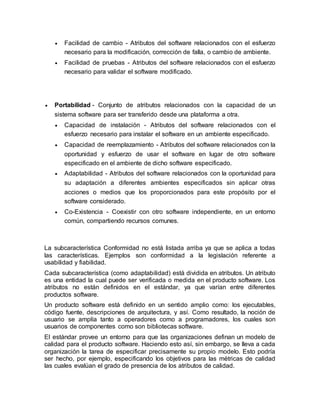  Facilidad de cambio - Atributos del software relacionados con el esfuerzo 
necesario para la modificación, corrección de falla, o cambio de ambiente. 
 Facilidad de pruebas - Atributos del software relacionados con el esfuerzo 
necesario para validar el software modificado. 
 Portabilidad - Conjunto de atributos relacionados con la capacidad de un 
sistema software para ser transferido desde una plataforma a otra. 
 Capacidad de instalación - Atributos del software relacionados con el 
esfuerzo necesario para instalar el software en un ambiente especificado. 
 Capacidad de reemplazamiento - Atributos del software relacionados con la 
oportunidad y esfuerzo de usar el software en lugar de otro software 
especificado en el ambiente de dicho software especificado. 
 Adaptabilidad - Atributos del software relacionados con la oportunidad para 
su adaptación a diferentes ambientes especificados sin aplicar otras 
acciones o medios que los proporcionados para este propósito por el 
software considerado. 
 Co-Existencia - Coexistir con otro software independiente, en un entorno 
común, compartiendo recursos comunes. 
La subcaracterística Conformidad no está listada arriba ya que se aplica a todas 
las características. Ejemplos son conformidad a la legislación referente a 
usabilidad y fiabilidad. 
Cada subcaracterística (como adaptabilidad) está dividida en atributos. Un atributo 
es una entidad la cual puede ser verificada o medida en el producto software. Los 
atributos no están definidos en el estándar, ya que varían entre diferentes 
productos software. 
Un producto software está definido en un sentido amplio como: los ejecutables, 
código fuente, descripciones de arquitectura, y así. Como resultado, la noción de 
usuario se amplía tanto a operadores como a programadores, los cuales son 
usuarios de componentes como son bibliotecas software. 
El estándar provee un entorno para que las organizaciones definan un modelo de 
calidad para el producto software. Haciendo esto así, sin embargo, se lleva a cada 
organización la tarea de especificar precisamente su propio modelo. Esto podría 
ser hecho, por ejemplo, especificando los objetivos para las métricas de calidad 
las cuales evalúan el grado de presencia de los atributos de calidad. 
 