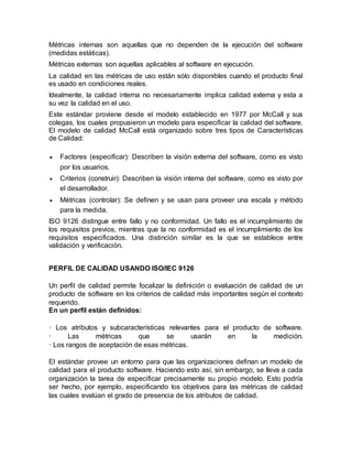 Métricas internas son aquellas que no dependen de la ejecución del software 
(medidas estáticas). 
Métricas externas son aquellas aplicables al software en ejecución. 
La calidad en las métricas de uso están sólo disponibles cuando el producto final 
es usado en condiciones reales. 
Idealmente, la calidad interna no necesariamente implica calidad externa y esta a 
su vez la calidad en el uso. 
Este estándar proviene desde el modelo establecido en 1977 por McCall y sus 
colegas, los cuales propusieron un modelo para especificar la calidad del software. 
El modelo de calidad McCall está organizado sobre tres tipos de Características 
de Calidad: 
 Factores (especificar): Describen la visión externa del software, como es visto 
por los usuarios. 
 Criterios (construir): Describen la visión interna del software, como es visto por 
el desarrollador. 
 Métricas (controlar): Se definen y se usan para proveer una escala y método 
para la medida. 
ISO 9126 distingue entre fallo y no conformidad. Un fallo es el incumplimiento de 
los requisitos previos, mientras que la no conformidad es el incumplimiento de los 
requisitos especificados. Una distinción similar es la que se establece entre 
validación y verificación. 
PERFIL DE CALIDAD USANDO ISO/IEC 9126 
Un perfil de calidad permite focalizar la definición o evaluación de calidad de un 
producto de software en los criterios de calidad más importantes según el contexto 
requerido. 
En un perfil están definidos: 
· Los atributos y subcaracterísticas relevantes para el producto de software. 
· Las métricas que se usarán en la medición. 
· Los rangos de aceptación de esas métricas. 
El estándar provee un entorno para que las organizaciones definan un modelo de 
calidad para el producto software. Haciendo esto así, sin embargo, se lleva a cada 
organización la tarea de especificar precisamente su propio modelo. Esto podría 
ser hecho, por ejemplo, especificando los objetivos para las métricas de calidad 
las cuales evalúan el grado de presencia de los atributos de calidad. 
 