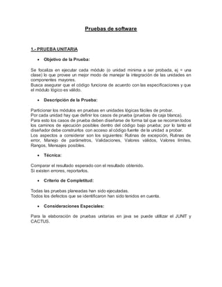Pruebas de software 
1.- PRUEBA UNITARIA 
 Objetivo de la Prueba: 
Se focaliza en ejecutar cada módulo (o unidad minima a ser probada, ej = una 
clase) lo que provee un mejor modo de manejar la integración de las unidades en 
componentes mayores. 
Busca asegurar que el código funciona de acuerdo con las especificaciones y que 
el módulo lógico es válido. 
 Descripción de la Prueba: 
Particionar los módulos en pruebas en unidades lógicas fáciles de probar. 
Por cada unidad hay que definir los casos de prueba (pruebas de caja blanca). 
Para esto los casos de prueba deben diseñarse de forma tal que se recorran todos 
los caminos de ejecución posibles dentro del código bajo prueba; por lo tanto el 
diseñador debe construirlos con acceso al código fuente de la unidad a probar. 
Los aspectos a considerar son los siguientes: Rutinas de excepción, Rutinas de 
error, Manejo de parámetros, Validaciones, Valores válidos, Valores límites, 
Rangos, Mensajes posibles. 
 Técnica: 
Comparar el resultado esperado con el resultado obtenido. 
Si existen errores, reportarlos. 
 Criterio de Completitud: 
Todas las pruebas planeadas han sido ejecutadas. 
Todos los defectos que se identificaron han sido tenidos en cuenta. 
 Consideraciones Especiales: 
Para la elaboración de pruebas unitarias en java se puede utillizar el JUNIT y 
CACTUS. 
 