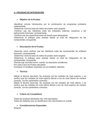 2.- PRUEBAS DE INTEGRACIÓN 
 Objetivo de la Prueba: 
-Identificar errores introducidos por la combinación de programas probados 
unitariamente. 
-Determina cómo la base de datos de prueba será cargada. 
-Verificar que las interfaces entre las entidades externas (usuarios) y las 
aplicaciones funcionan correctamente. 
-Verificar que las especificaciones de diseño sean alcanzadas. 
-Determina el enfoque para avanzar desde un nivel de integración de las 
componentes al siguiente. 
 Descripción de la Prueba: 
-Describe cómo verificar que las interfaces entre las componentes de software 
funcionan correctamente. 
-Determina cómo la base de datos de prueba será cargada. 
-Determina el enfoque para avanzar desde un nivel de integración de las 
componentes al siguiente. 
-Decide qué acciones tomar cuando se descubren problemas. 
Por cada Caso de Prueba ejecutado: 
Comparar el resultado esperado con el resultado obtenido. 
 Técnica: 
Utilizar la técnica top-down. Se empieza con los módulos de nivel superior, y se 
verifica que los módulos de nivel superior llaman a los de nivel inferior de manera 
correcta, con los parámetros correctos. 
Utilizar la técnica down-top. Se empieza con los módulos de nivel inferior, y se 
verifica que los módulos de nivel inferior llaman a los de nivel superior de manera 
correcta, con los parámetros correctos. 
 Criterio de Completitud: 
Todas las pruebas planeadas han sido ejecutadas. 
Todos los defectos que se identificaron han sido tenidos en cuenta. 
 Consideraciones Especiales: 
Ninguna 
 