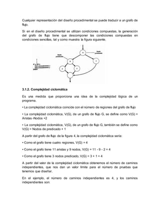 Cualquier representación del diseño procedimental se puede traducir a un grafo de 
flujo. 
Si en el diseño procedimental se utilizan condiciones compuestas, la generación 
del grafo de flujo tiene que descomponer las condiciones compuestas en 
condiciones sencillas, tal y como muestra la figura siguiente. 
3.1.2. Complejidad ciclomática 
Es una medida que proporciona una idea de la complejidad lógica de un 
programa. 
• La complejidad ciclomática coincide con el número de regiones del grafo de flujo 
• La complejidad ciclomática, V(G), de un grafo de flujo G, se define como V(G) = 
Aristas -Nodos +2 
• La complejidad ciclomática, V(G), de un grafo de flujo G, también se define como 
V(G) = Nodos de predicado + 1 
A partir del grafo de flujo de la figura 4, la complejidad ciclomática sería: 
• Como el grafo tiene cuatro regiones, V(G) = 4 
• Como el grafo tiene 11 aristas y 9 nodos, V(G) = 11 - 9 - 2 = 4 
• Como el grafo tiene 3 nodos predicado, V(G) = 3 + 1 = 4 
A partir del valor de la complejidad ciclomática obtenemos el número de caminos 
independientes, que nos dan un valor límite para el número de pruebas que 
tenemos que diseñar. 
En el ejemplo, el número de caminos independientes es 4, y los caminos 
independientes son: 
 
