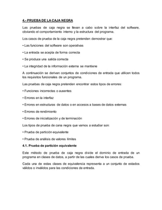 4.- PRUEBA DE LA CAJA NEGRA 
Las pruebas de caja negra se llevan a cabo sobre la interfaz del software, 
obviando el comportamiento interno y la estructura del programa. 
Los casos de prueba de la caja negra pretenden demostrar que: 
• Las funciones del software son operativas 
• La entrada se acepta de forma correcta 
• Se produce una salida correcta 
• La integridad de la información externa se mantiene 
A continuación se derivan conjuntos de condiciones de entrada que utilicen todos 
los requisitos funcionales de un programa. 
Las pruebas de caja negra pretenden encontrar estos tipos de errores: 
• Funciones incorrectas o ausentes 
• Errores en la interfaz 
• Errores en estructuras de datos o en accesos a bases de datos externas 
• Errores de rendimiento 
• Errores de inicialización y de terminación 
Los tipos de prueba de cana negra que vamos a estudiar son: 
• Prueba de partición equivalente 
• Prueba de análisis de valores límites 
4.1. Prueba de partición equivalente 
Este método de prueba de caja negra divide el dominio de entrada de un 
programa en clases de datos, a partir de las cuales deriva los casos de prueba. 
Cada una de estas clases de equivalencia representa a un conjunto de estados 
válidos o inválidos para las condiciones de entrada. 
 