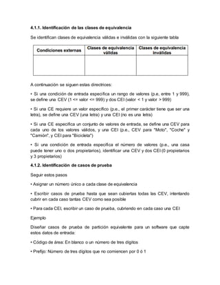 4.1.1. Identificación de las clases de equivalencia 
Se identifican clases de equivalencia válidas e inválidas con la siguiente tabla 
A continuación se siguen estas directrices: 
• Si una condición de entrada especifica un rango de valores (p.e, entre 1 y 999), 
se define una CEV (1 <= valor <= 999) y dos CEI (valor < 1 y valor > 999) 
• Si una CE requiere un valor específico (p.e., el primer carácter tiene que ser una 
letra), se define una CEV (una letra) y una CEI (no es una letra) 
• Si una CE especifica un conjunto de valores de entrada, se define una CEV para 
cada uno de los valores válidos, y una CEI (p.e., CEV para "Moto", "Coche" y 
"Camión", y CEI para "Bicicleta") 
• Si una condición de entrada especifica el número de valores (p.e., una casa 
puede tener uno o dos propietarios), identificar una CEV y dos CEI (0 propietarios 
y 3 propietarios) 
4.1.2. Identificación de casos de prueba 
Seguir estos pasos 
• Asignar un número único a cada clase de equivalencia 
• Escribir casos de prueba hasta que sean cubiertas todas las CEV, intentando 
cubrir en cada caso tantas CEV como sea posible 
• Para cada CEI, escribir un caso de prueba, cubriendo en cada caso una CEI 
Ejemplo 
Diseñar casos de prueba de partición equivalente para un software que capte 
estos datos de entrada: 
• Código de área: En blanco o un número de tres dígitos 
• Prefijo: Número de tres dígitos que no comiencen por 0 ó 1 
 