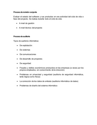 Proceso de revisión conjunta 
Evaluar el estado del software y sus productos en una actividad del ciclo de vida o 
fase del proyecto. Se realiza durante todo el ciclo de vida: 
 A nivel de gestión 
 A nivel técnico del proyecto 
Proceso de auditoria 
Tipos de auditoria informática: 
 De explotación 
 De sistemas 
 De comunicaciones 
 De desarrollo de proyectos 
 De seguridad 
 Fraudes y delitos económicos producidos en las empresas (a veces por los 
propios empleados, sin conocimiento dé la dirección) 
 Problemas en privacidad y seguridad (auditoria de seguridad informática, 
tanto lógica como física) 
 La corrección de los datos de entrada (auditoria informática de datos) 
 Problemas de diseño del sistema informático 
 
