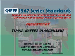 1547 Series Standards
National Standard for Interconnecting Distributed
 Generation with Electrical Power Systems (EPS)



            Presented by
TIJANI, HAFEEZ OLASUNKANMI

          LECTURER: DR. TAN CHEE WEI
      FACULTY OF ELECTRICAL ENGINEERING,
        UNIVERSITI TEKNOLOGI MALAYSIA
                           http://www.facebook.com/thafeezolasunkanmi
 