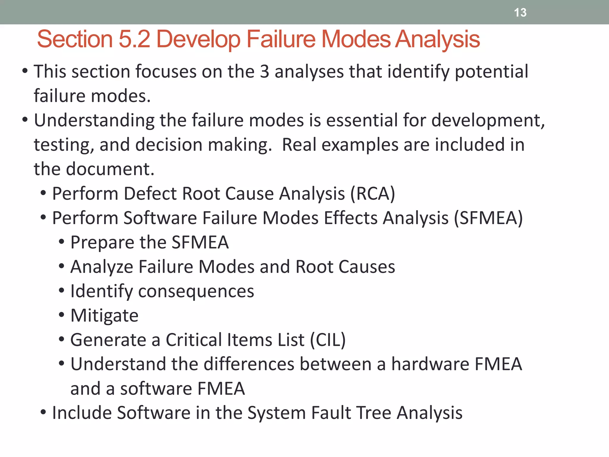 Section 5.2 Develop Failure ModesAnalysis
13
• This section focuses on the 3 analyses that identify potential
failure modes.
• Understanding the failure modes is essential for development,
testing, and decision making. Real examples are included in
the document.
• Perform Defect Root Cause Analysis (RCA)
• Perform Software Failure Modes Effects Analysis (SFMEA)
• Prepare the SFMEA
• Analyze Failure Modes and Root Causes
• Identify consequences
• Mitigate
• Generate a Critical Items List (CIL)
• Understand the differences between a hardware FMEA
and a software FMEA
• Include Software in the System Fault Tree Analysis
 