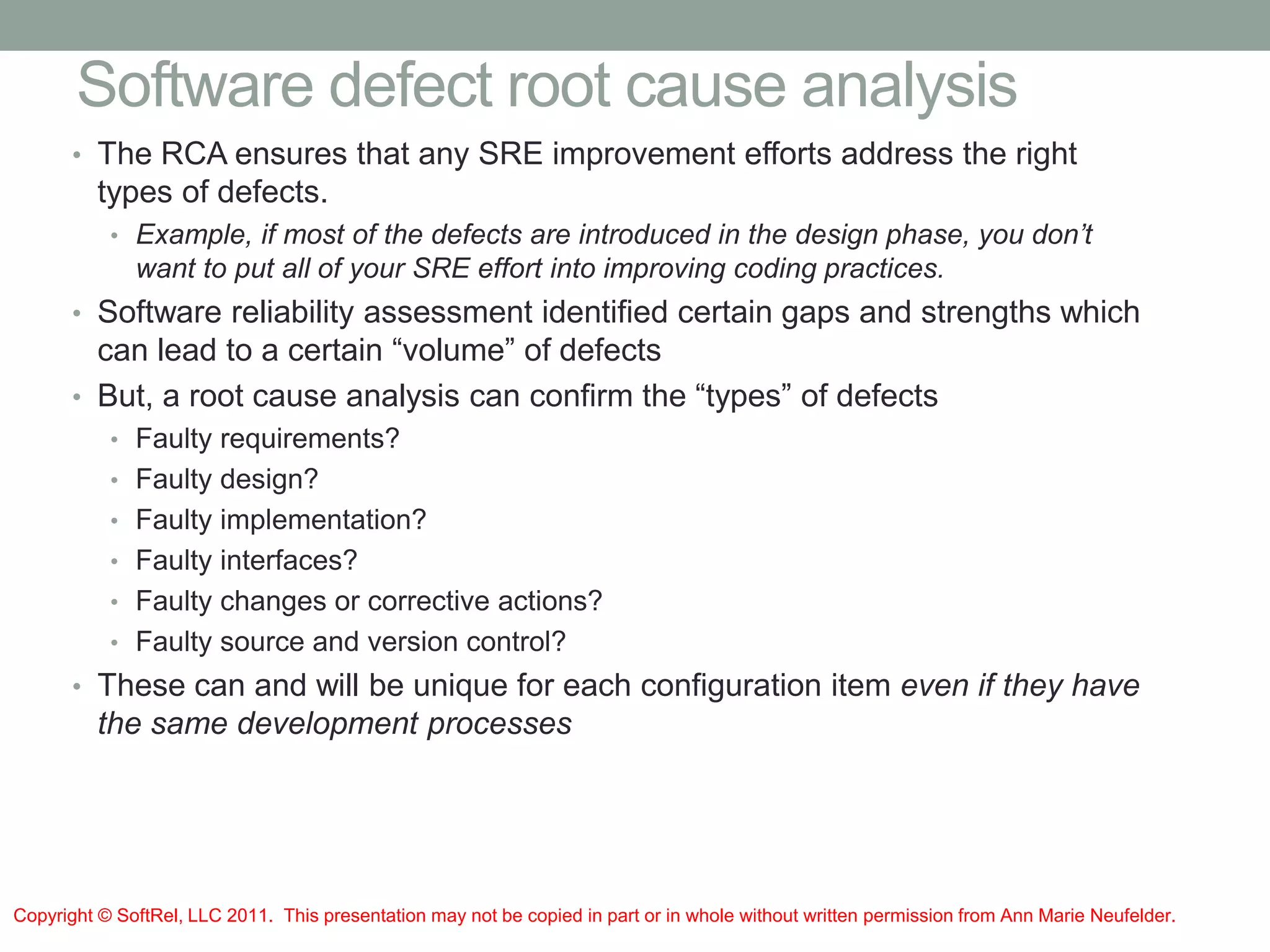 Software defect root cause analysis
• The RCA ensures that any SRE improvement efforts address the right
types of defects.
• Example, if most of the defects are introduced in the design phase, you don’t
want to put all of your SRE effort into improving coding practices.
• Software reliability assessment identified certain gaps and strengths which
can lead to a certain “volume” of defects
• But, a root cause analysis can confirm the “types” of defects
• Faulty requirements?
• Faulty design?
• Faulty implementation?
• Faulty interfaces?
• Faulty changes or corrective actions?
• Faulty source and version control?
• These can and will be unique for each configuration item even if they have
the same development processes
Copyright © SoftRel, LLC 2011. This presentation may not be copied in part or in whole without written permission from Ann Marie Neufelder.
 