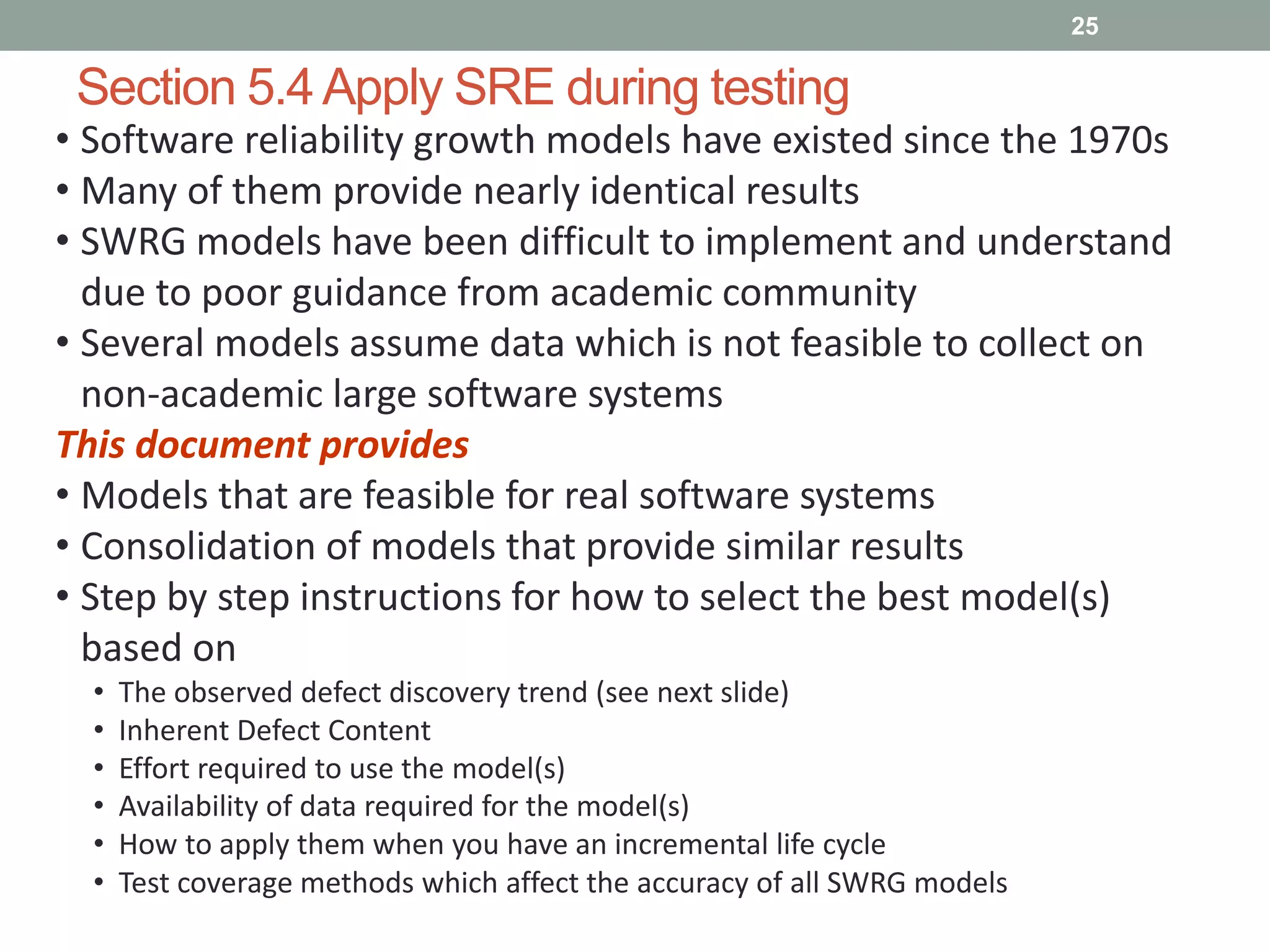 Section 5.4Apply SRE during testing
25
• Software reliability growth models have existed since the 1970s
• Many of them provide nearly identical results
• SWRG models have been difficult to implement and understand
due to poor guidance from academic community
• Several models assume data which is not feasible to collect on
non-academic large software systems
This document provides
• Models that are feasible for real software systems
• Consolidation of models that provide similar results
• Step by step instructions for how to select the best model(s)
based on
• The observed defect discovery trend (see next slide)
• Inherent Defect Content
• Effort required to use the model(s)
• Availability of data required for the model(s)
• How to apply them when you have an incremental life cycle
• Test coverage methods which affect the accuracy of all SWRG models
 