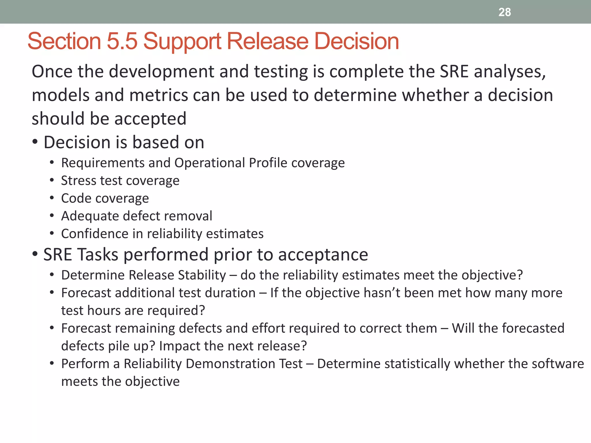 Section 5.5 Support Release Decision
28
Once the development and testing is complete the SRE analyses,
models and metrics can be used to determine whether a decision
should be accepted
• Decision is based on
• Requirements and Operational Profile coverage
• Stress test coverage
• Code coverage
• Adequate defect removal
• Confidence in reliability estimates
• SRE Tasks performed prior to acceptance
• Determine Release Stability – do the reliability estimates meet the objective?
• Forecast additional test duration – If the objective hasn’t been met how many more
test hours are required?
• Forecast remaining defects and effort required to correct them – Will the forecasted
defects pile up? Impact the next release?
• Perform a Reliability Demonstration Test – Determine statistically whether the software
meets the objective
 