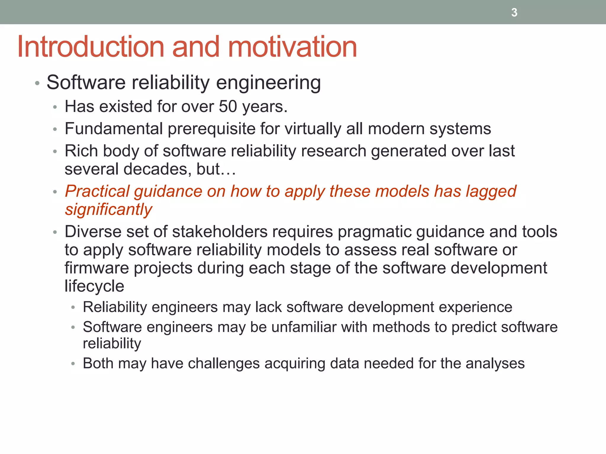 Introduction and motivation
• Software reliability engineering
• Has existed for over 50 years.
• Fundamental prerequisite for virtually all modern systems
• Rich body of software reliability research generated over last
several decades, but…
• Practical guidance on how to apply these models has lagged
significantly
• Diverse set of stakeholders requires pragmatic guidance and tools
to apply software reliability models to assess real software or
firmware projects during each stage of the software development
lifecycle
• Reliability engineers may lack software development experience
• Software engineers may be unfamiliar with methods to predict software
reliability
• Both may have challenges acquiring data needed for the analyses
3
 