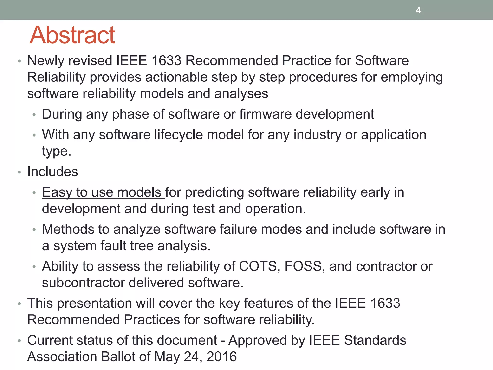 Abstract
• Newly revised IEEE 1633 Recommended Practice for Software
Reliability provides actionable step by step procedures for employing
software reliability models and analyses
• During any phase of software or firmware development
• With any software lifecycle model for any industry or application
type.
• Includes
• Easy to use models for predicting software reliability early in
development and during test and operation.
• Methods to analyze software failure modes and include software in
a system fault tree analysis.
• Ability to assess the reliability of COTS, FOSS, and contractor or
subcontractor delivered software.
• This presentation will cover the key features of the IEEE 1633
Recommended Practices for software reliability.
• Current status of this document - Approved by IEEE Standards
Association Ballot of May 24, 2016
4
 