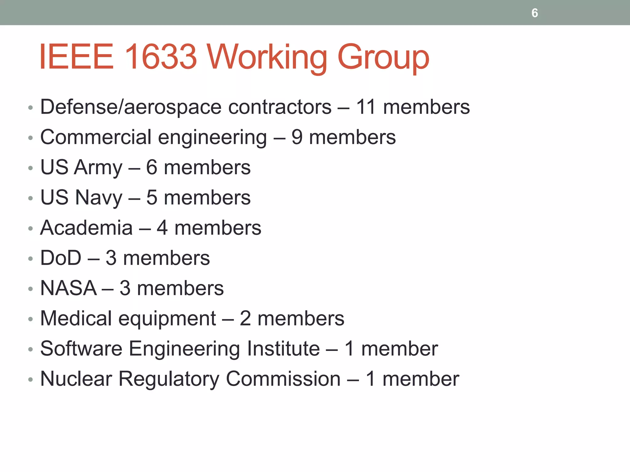 IEEE 1633 Working Group
• Defense/aerospace contractors – 11 members
• Commercial engineering – 9 members
• US Army – 6 members
• US Navy – 5 members
• Academia – 4 members
• DoD – 3 members
• NASA – 3 members
• Medical equipment – 2 members
• Software Engineering Institute – 1 member
• Nuclear Regulatory Commission – 1 member
6
 