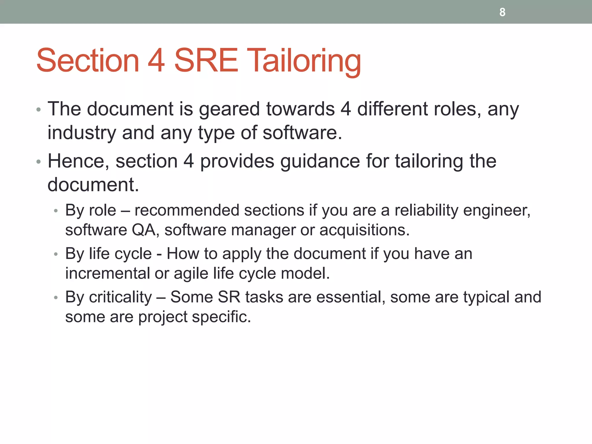 Section 4 SRE Tailoring
8
• The document is geared towards 4 different roles, any
industry and any type of software.
• Hence, section 4 provides guidance for tailoring the
document.
• By role – recommended sections if you are a reliability engineer,
software QA, software manager or acquisitions.
• By life cycle - How to apply the document if you have an
incremental or agile life cycle model.
• By criticality – Some SR tasks are essential, some are typical and
some are project specific.
 