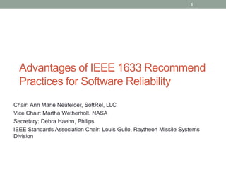 Advantages of IEEE 1633 Recommend
Practices for Software Reliability
Chair: Ann Marie Neufelder, SoftRel, LLC
Vice Chair: Martha Wetherholt, NASA
Secretary: Debra Haehn, Philips
IEEE Standards Association Chair: Louis Gullo, Raytheon Missile Systems
Division
1
 