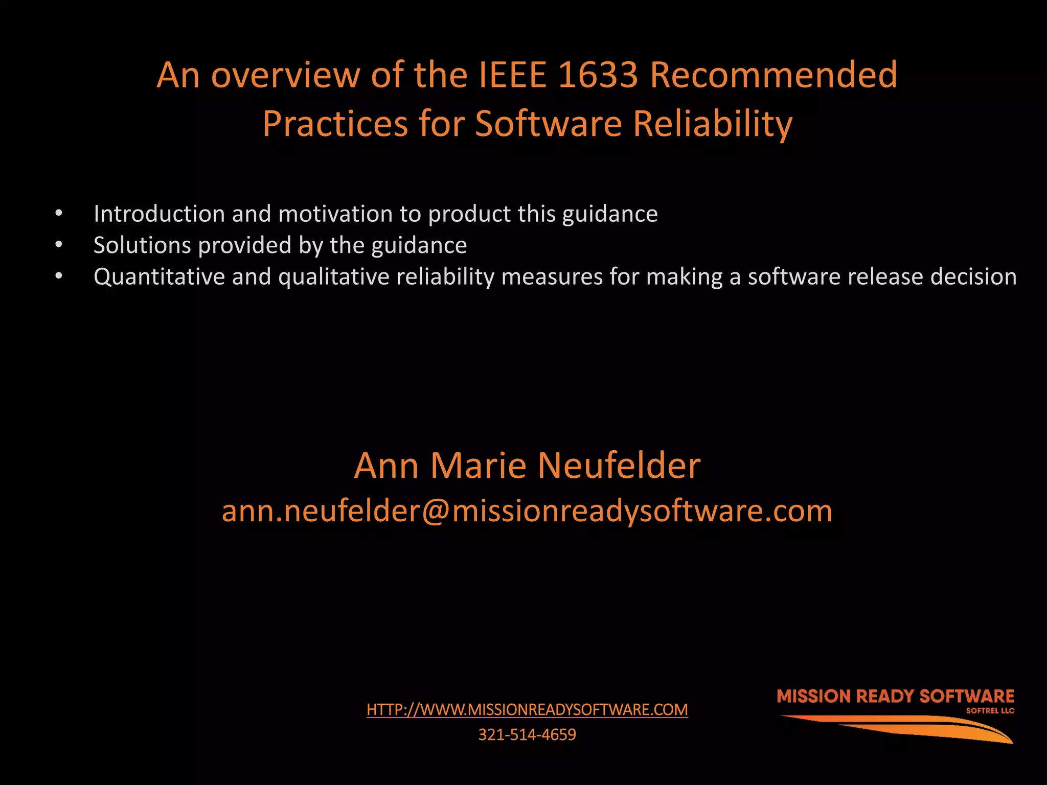 1
HTTP://WWW.MISSIONREADYSOFTWARE.COM
321-514-4659
An overview of the IEEE 1633 Recommended
Practices for Software Reliability
Ann Marie Neufelder
ann.neufelder@missionreadysoftware.com
• Introduction and motivation to product this guidance
• Solutions provided by the guidance
• Quantitative and qualitative reliability measures for making a software release decision
 