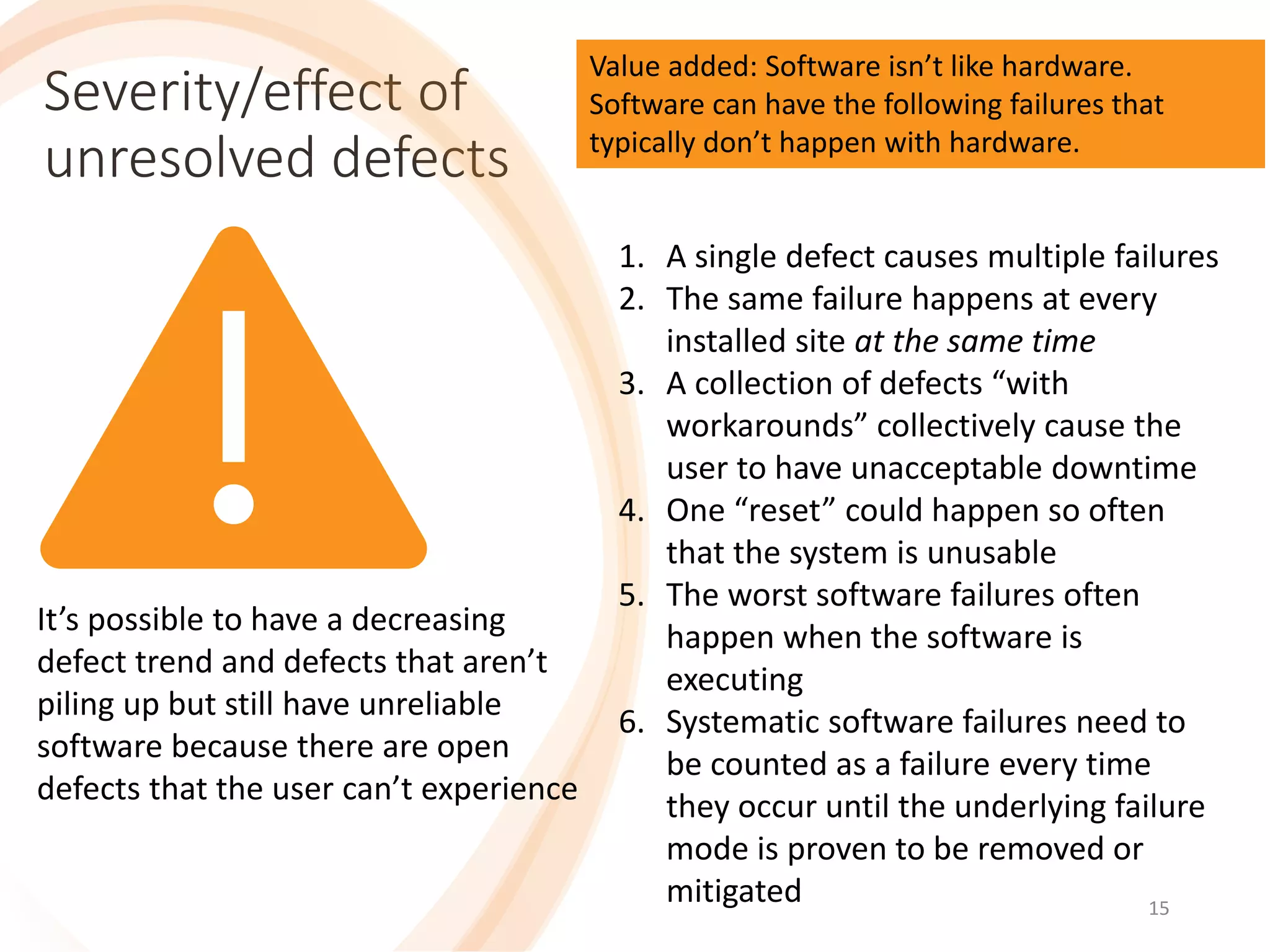 15
Severity/effect of
unresolved defects
15
It’s possible to have a decreasing
defect trend and defects that aren’t
piling up but still have unreliable
software because there are open
defects that the user can’t experience
1. A single defect causes multiple failures
2. The same failure happens at every
installed site at the same time
3. A collection of defects “with
workarounds” collectively cause the
user to have unacceptable downtime
4. One “reset” could happen so often
that the system is unusable
5. The worst software failures often
happen when the software is
executing
6. Systematic software failures need to
be counted as a failure every time
they occur until the underlying failure
mode is proven to be removed or
mitigated
Value added: Software isn’t like hardware.
Software can have the following failures that
typically don’t happen with hardware.
 