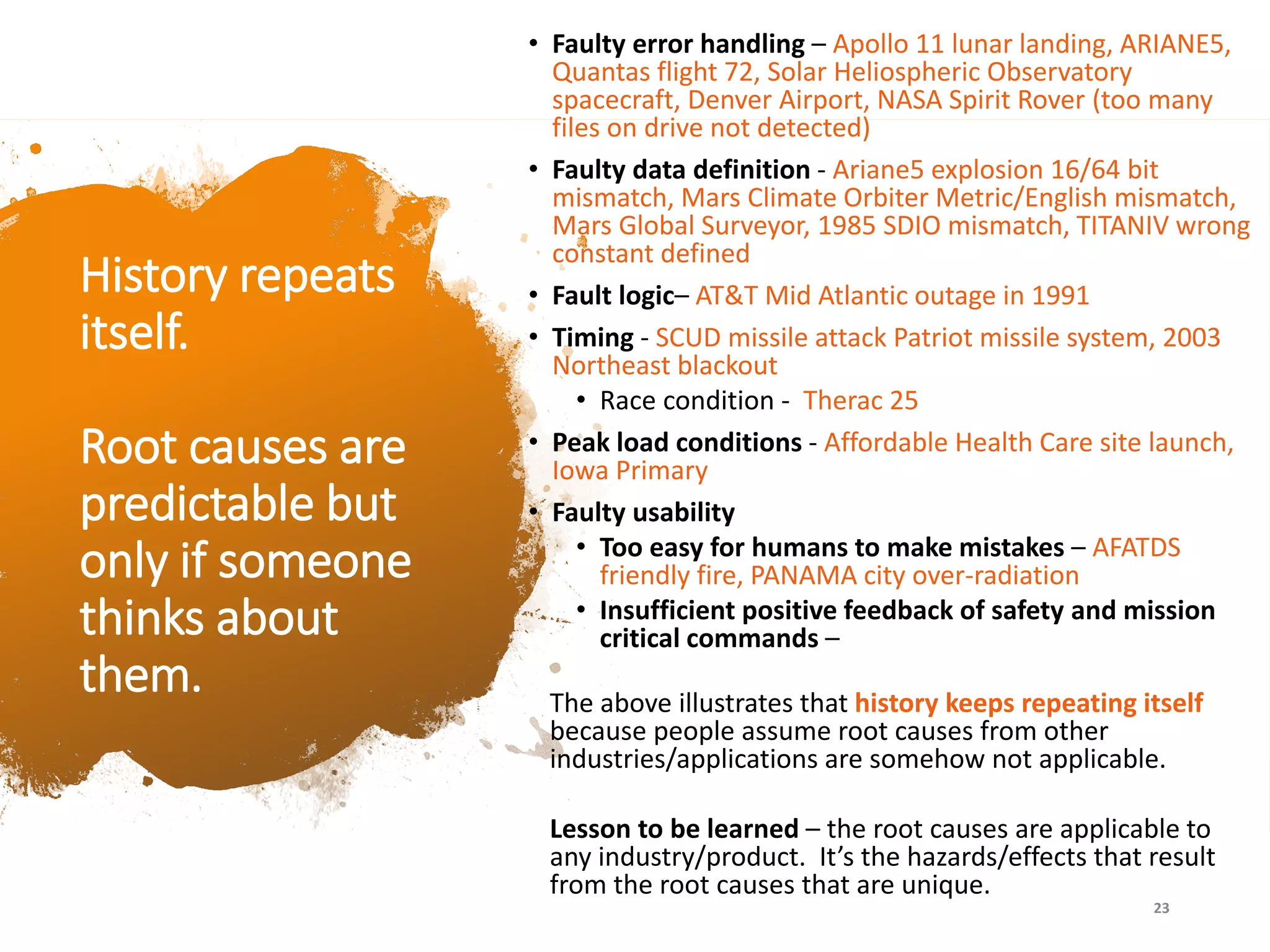 History repeats
itself.
Root causes are
predictable but
only if someone
thinks about
them.
• Faulty error handling – Apollo 11 lunar landing, ARIANE5,
Quantas flight 72, Solar Heliospheric Observatory
spacecraft, Denver Airport, NASA Spirit Rover (too many
files on drive not detected)
• Faulty data definition - Ariane5 explosion 16/64 bit
mismatch, Mars Climate Orbiter Metric/English mismatch,
Mars Global Surveyor, 1985 SDIO mismatch, TITANIV wrong
constant defined
• Fault logic– AT&T Mid Atlantic outage in 1991
• Timing - SCUD missile attack Patriot missile system, 2003
Northeast blackout
• Race condition - Therac 25
• Peak load conditions - Affordable Health Care site launch,
Iowa Primary
• Faulty usability
• Too easy for humans to make mistakes – AFATDS
friendly fire, PANAMA city over-radiation
• Insufficient positive feedback of safety and mission
critical commands –
The above illustrates that history keeps repeating itself
because people assume root causes from other
industries/applications are somehow not applicable.
Lesson to be learned – the root causes are applicable to
any industry/product. It’s the hazards/effects that result
from the root causes that are unique.
23
 