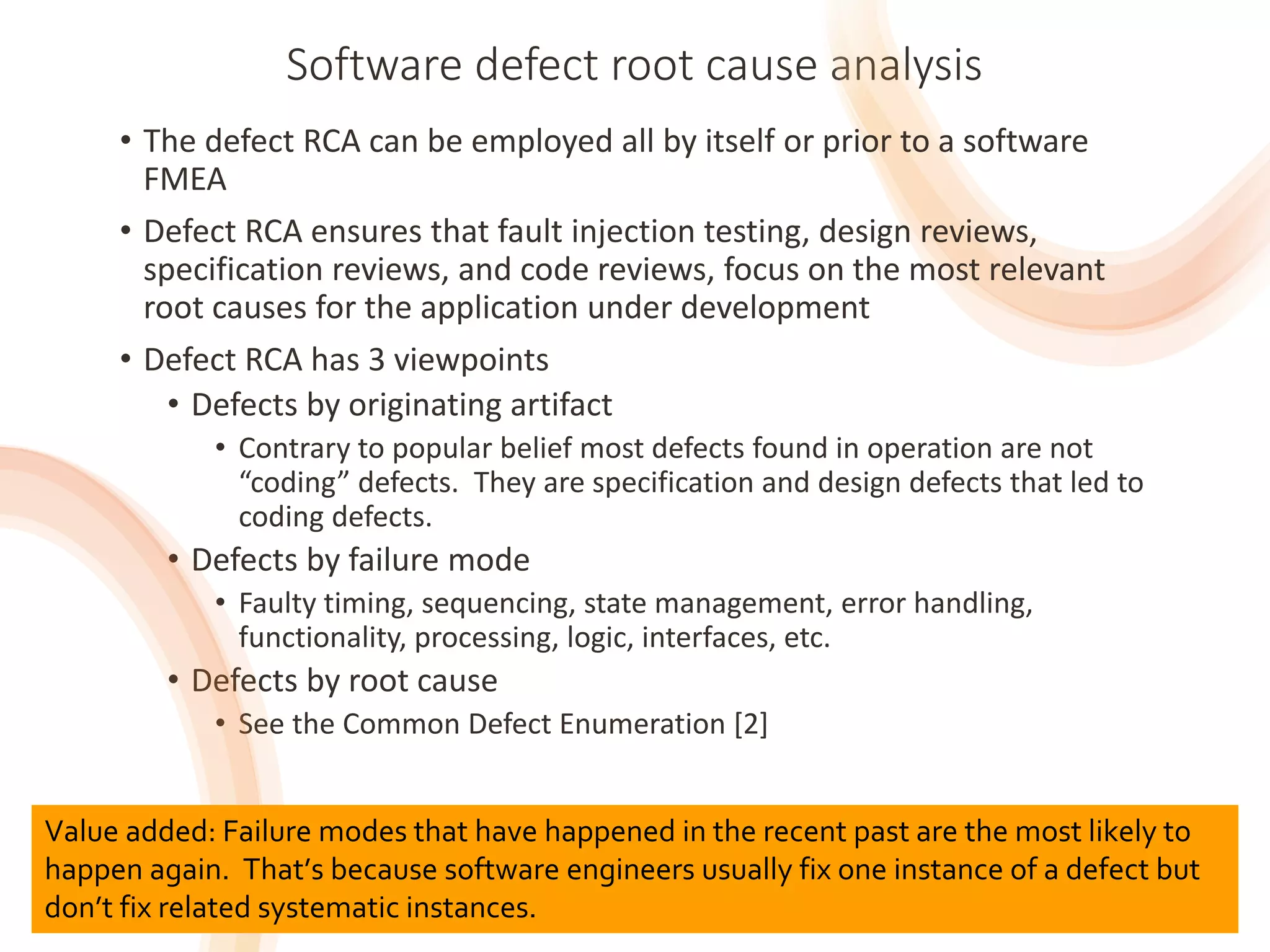 29
Software defect root cause analysis
• The defect RCA can be employed all by itself or prior to a software
FMEA
• Defect RCA ensures that fault injection testing, design reviews,
specification reviews, and code reviews, focus on the most relevant
root causes for the application under development
• Defect RCA has 3 viewpoints
• Defects by originating artifact
• Contrary to popular belief most defects found in operation are not
“coding” defects. They are specification and design defects that led to
coding defects.
• Defects by failure mode
• Faulty timing, sequencing, state management, error handling,
functionality, processing, logic, interfaces, etc.
• Defects by root cause
• See the Common Defect Enumeration [2]
29
Value added: Failure modes that have happened in the recent past are the most likely to
happen again. That’s because software engineers usually fix one instance of a defect but
don’t fix related systematic instances.
 
