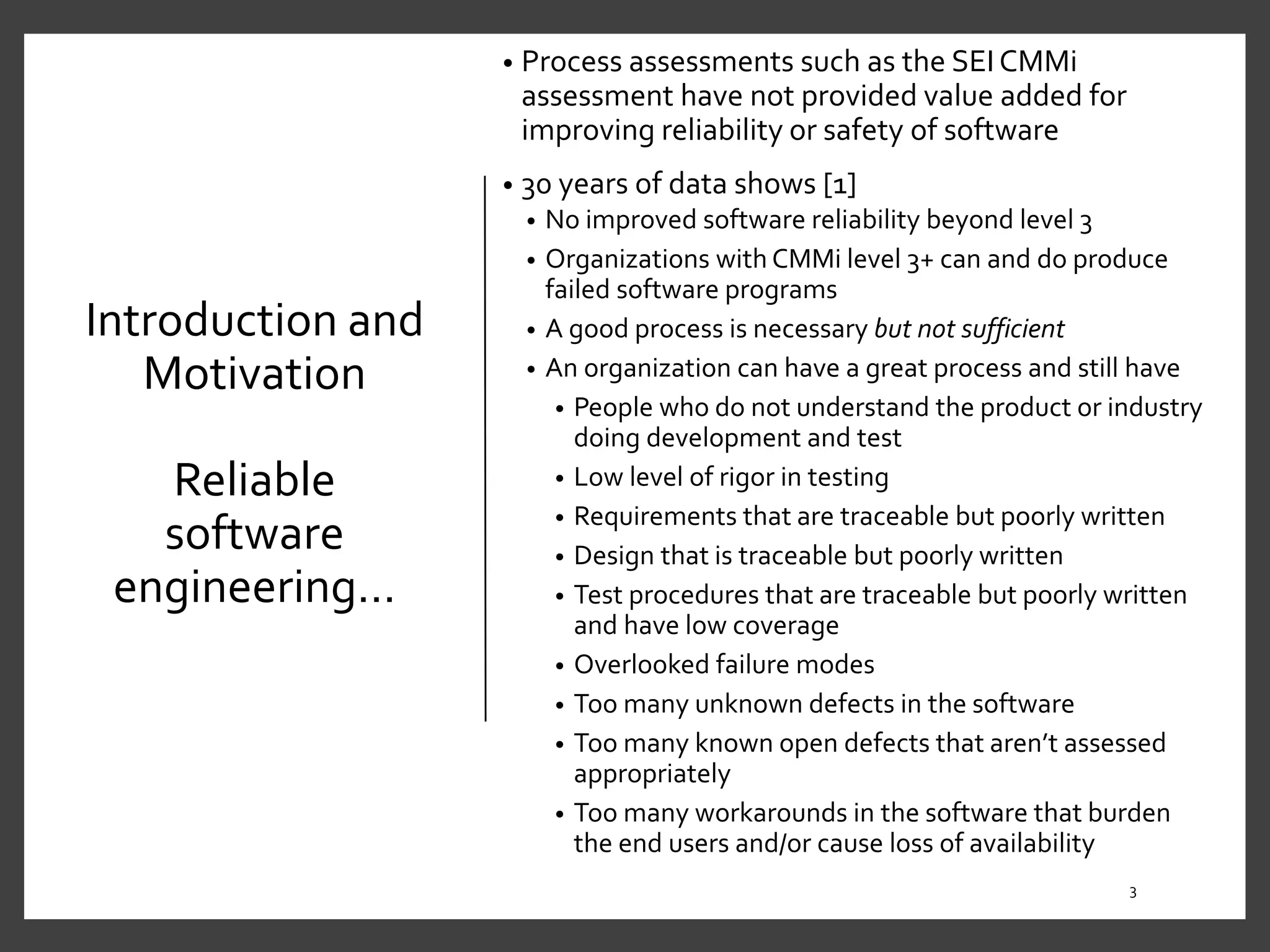 Introduction and
Motivation
Reliable
software
engineering…
• Process assessments such as the SEI CMMi
assessment have not provided value added for
improving reliability or safety of software
• 30 years of data shows [1]
• No improved software reliability beyond level 3
• Organizations with CMMi level 3+ can and do produce
failed software programs
• A good process is necessary but not sufficient
• An organization can have a great process and still have
• People who do not understand the product or industry
doing development and test
• Low level of rigor in testing
• Requirements that are traceable but poorly written
• Design that is traceable but poorly written
• Test procedures that are traceable but poorly written
and have low coverage
• Overlooked failure modes
• Too many unknown defects in the software
• Too many known open defects that aren’t assessed
appropriately
• Too many workarounds in the software that burden
the end users and/or cause loss of availability
3
 