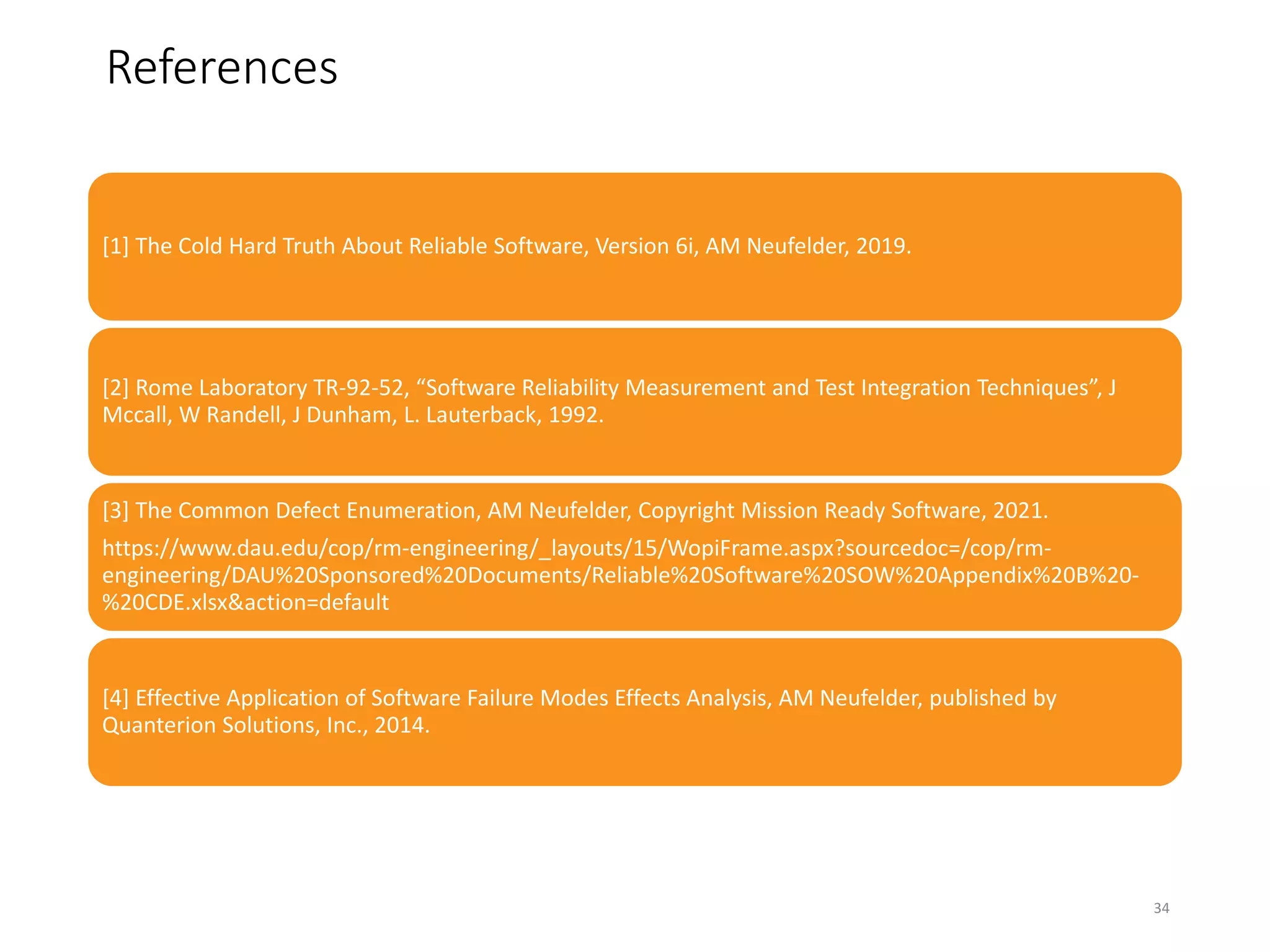 34
References
[1] The Cold Hard Truth About Reliable Software, Version 6i, AM Neufelder, 2019.
[2] Rome Laboratory TR-92-52, “Software Reliability Measurement and Test Integration Techniques”, J
Mccall, W Randell, J Dunham, L. Lauterback, 1992.
[3] The Common Defect Enumeration, AM Neufelder, Copyright Mission Ready Software, 2021.
https://www.dau.edu/cop/rm-engineering/_layouts/15/WopiFrame.aspx?sourcedoc=/cop/rm-
engineering/DAU%20Sponsored%20Documents/Reliable%20Software%20SOW%20Appendix%20B%20-
%20CDE.xlsx&action=default
[4] Effective Application of Software Failure Modes Effects Analysis, AM Neufelder, published by
Quanterion Solutions, Inc., 2014.
34
 
