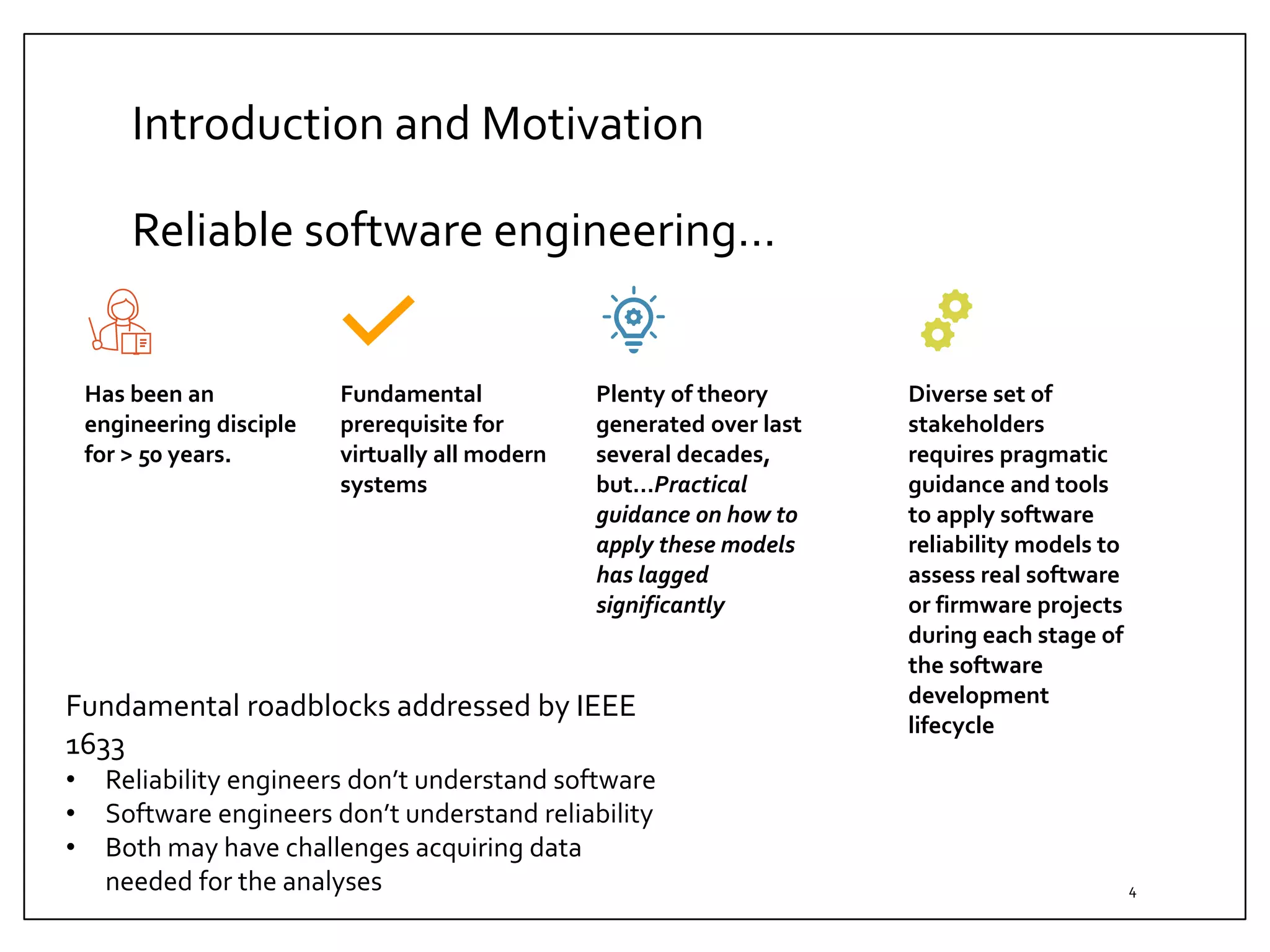 Introduction and Motivation
Reliable software engineering…
4
Has been an
engineering disciple
for > 50 years.
Fundamental
prerequisite for
virtually all modern
systems
Plenty of theory
generated over last
several decades,
but…Practical
guidance on how to
apply these models
has lagged
significantly
Diverse set of
stakeholders
requires pragmatic
guidance and tools
to apply software
reliability models to
assess real software
or firmware projects
during each stage of
the software
development
lifecycle
Fundamental roadblocks addressed by IEEE
1633
• Reliability engineers don’t understand software
• Software engineers don’t understand reliability
• Both may have challenges acquiring data
needed for the analyses
 