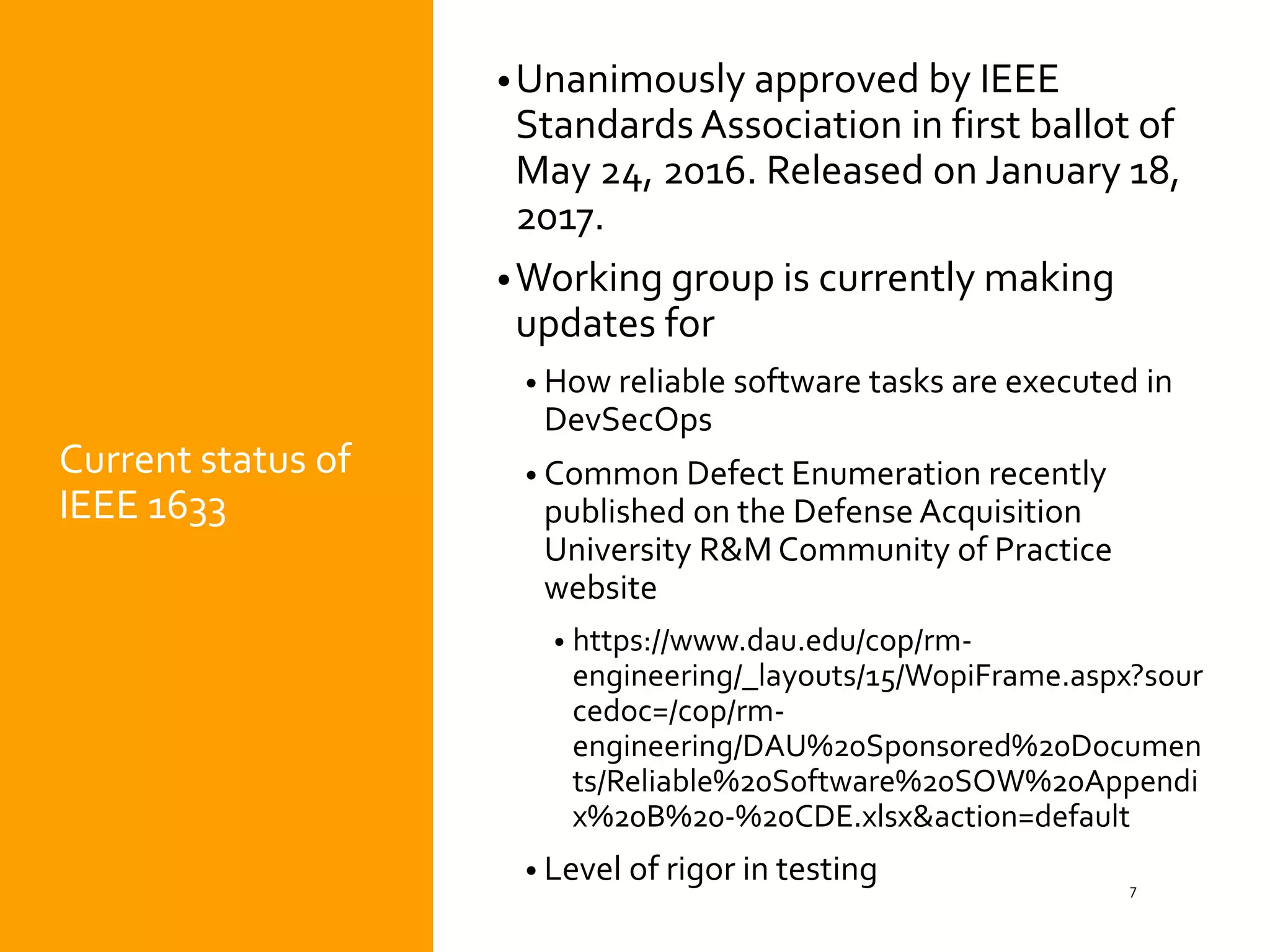 Current status of
IEEE 1633
•Unanimously approved by IEEE
Standards Association in first ballot of
May 24, 2016. Released on January 18,
2017.
•Working group is currently making
updates for
• How reliable software tasks are executed in
DevSecOps
• Common Defect Enumeration recently
published on the Defense Acquisition
University R&M Community of Practice
website
• https://www.dau.edu/cop/rm-
engineering/_layouts/15/WopiFrame.aspx?sour
cedoc=/cop/rm-
engineering/DAU%20Sponsored%20Documen
ts/Reliable%20Software%20SOW%20Appendi
x%20B%20-%20CDE.xlsx&action=default
• Level of rigor in testing 7
 