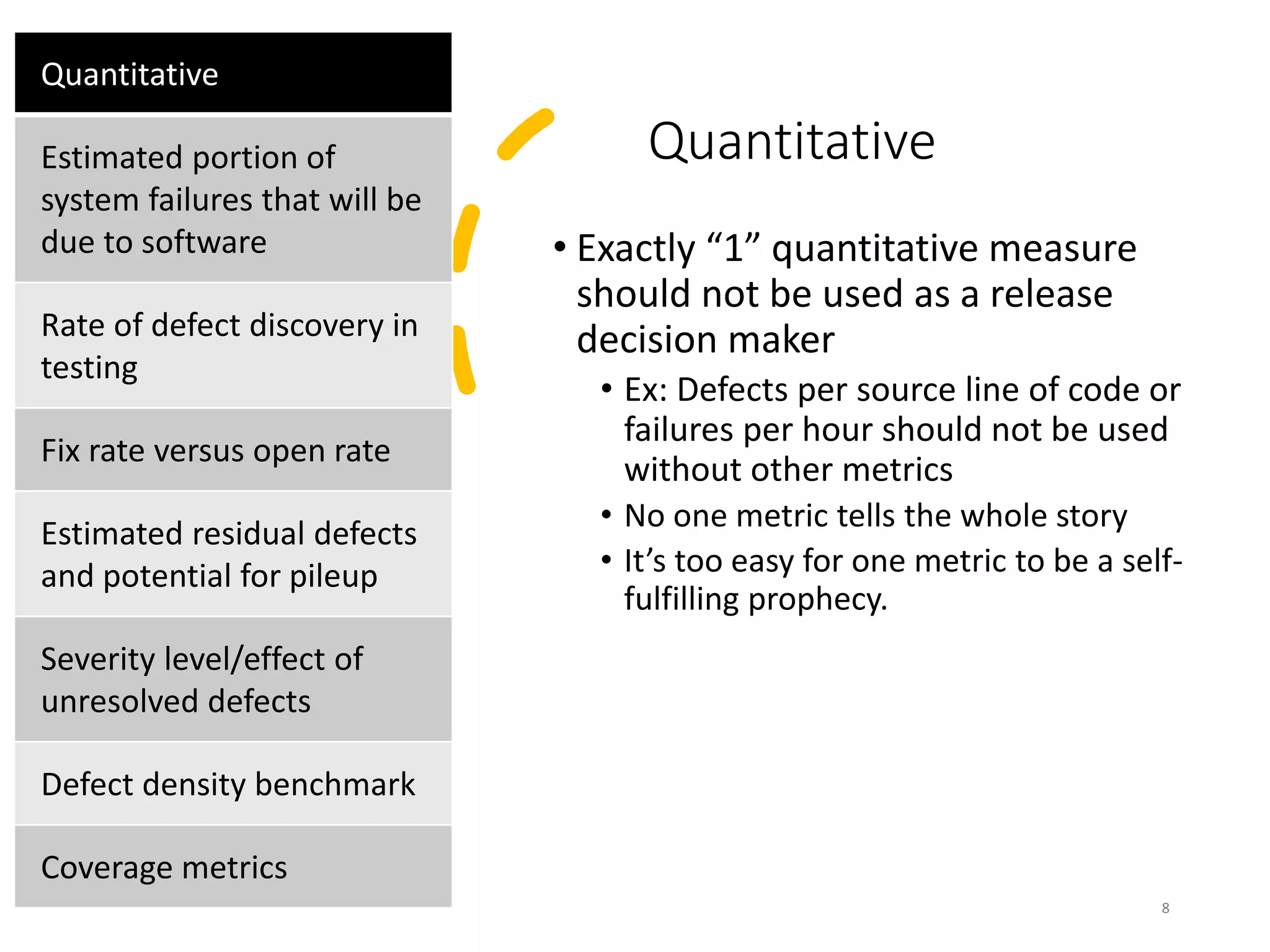 Quantitative
• Exactly “1” quantitative measure
should not be used as a release
decision maker
• Ex: Defects per source line of code or
failures per hour should not be used
without other metrics
• No one metric tells the whole story
• It’s too easy for one metric to be a self-
fulfilling prophecy.
8
Quantitative
Estimated portion of
system failures that will be
due to software
Rate of defect discovery in
testing
Fix rate versus open rate
Estimated residual defects
and potential for pileup
Severity level/effect of
unresolved defects
Defect density benchmark
Coverage metrics
 